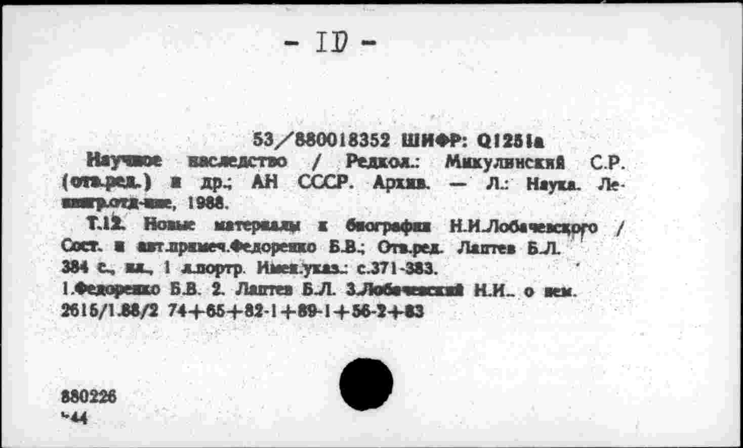 ﻿- II? -
53/880018352 ШИФР: 01251«
Научное наследство / Редкой.: Мюсулвнскяй СР. (очжред.) а др, АН СССР. Архкв. - Л.: Наука. Ле ваагр-отд-аве, 1988.
Т.12. Новые матераалм к Одографах Н.ИЛобачевского / Сосг. а автлрамеч.Федореяхо БЗ, Отв.ред. Лаптев БЛ.
384 С, вл, 1 ллортр. Иыев.уках: с.371-383.
ЬФедореако Б 3. 2. Лаптев Б Л. ЗЛобачеаскаД Н.И.. о кем.
2615/138/2 74+85+82-1+89-1+56-2+83
880226
*•4